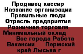 Продавец-кассир › Название организации ­ Правильные люди › Отрасль предприятия ­ Розничная торговля › Минимальный оклад ­ 29 000 - Все города Работа » Вакансии   . Пермский край,Лысьва г.